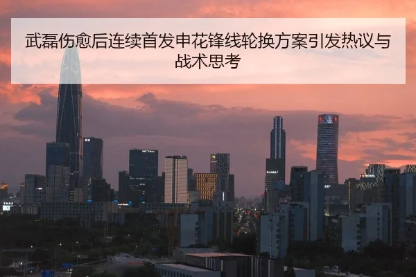 武磊伤愈后连续首发申花锋线轮换方案引发热议与战术思考