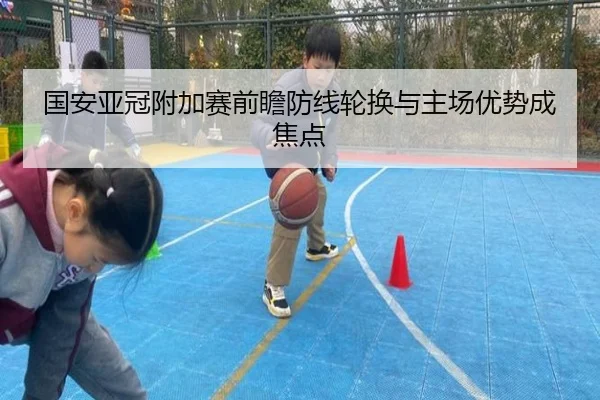 国安亚冠附加赛前瞻防线轮换与主场优势成焦点